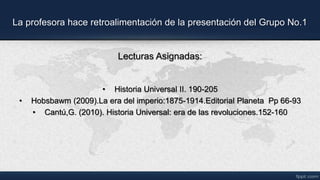 La profesora hace retroalimentación de la presentación del Grupo No.1
Lecturas Asignadas:
• Historia Universal II. 190-205
• Hobsbawm (2009).La era del imperio:1875-1914.Editorial Planeta Pp 66-93
• Cantú,G. (2010). Historia Universal: era de las revoluciones.152-160
 