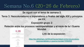 Semana No.6 (20-26 de Febrero)
Se siguió con el tema de semana 5.
Tema 3: Neocolonialismo e imperialismo a finales del siglo XIX y principios
del XX.
Exposición grupo 2:
Relación entre los procesos neoimperialistas y el inicio de la I Guerra
Mundial.
Link de la exposición:
https://es.slideshare.net/SilviaChaves/relacin-entre-los-procesos-
neoimperialistas-y-i-guerra-mundial-72562935
 