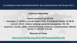 La profesora hace retroalimentación de la presentación del Grupo No.2
Lecturas Asignadas:
• Historia Universal II pp190-205
• Hobsbawm, E. (2009).La era del imperio:1875-1914.Editorial Planeta Pp 66-93
• Cantú,G. (2010). Historia Universal: era de las revoluciones.152-160.
• Appendini y Zavala. (2006). Historia Universal, moderna y Contemporánea. Editorial
Porrúa. P. 340-387/ 416-493.
Recurso en línea.
http://www.olimfilo.org.ar/FILOINT/europa%20xix.htm
 