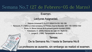 Semana No.7 (27 de Febrero-05 de Marzo)
Examen.
Lecturas Asignadas:
• Historia Universal II. Pp 277-309/415-419/ 182-189
• Renouvin, P. (1990).La crisis europea y la Primera Guerra Mundial. 9/51 116-138/63-104/
• Stone, N. Breve historia de la primera guerra mundial (2008)
• Hobsbawm, E. (2009).Historia del siglo XX. Pp29-43
• Junger,E. (1998). Tempestades de Acero.
Temas:
De la Semana No.1 hasta la Semana No.6
La profesora se ausento, sin embargo se realizó el examen.
 