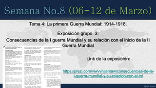 Semana No.8 (06-12 de Marzo)
Tema 4: La primera Guerra Mundial: 1914-1918.
Exposición grupo 3:
Consecuencias de la I guerra Mundial y su relación con el inicio de la II
Guerra Mundial
Link de la exposición:
https://prezi.com/viwvvnjjamaw/consecuencias-de-la-
i-guerra-mundial-y-su-relacion-con-el-in/
 