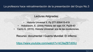 La profesora hace retroalimentación de la presentación del Grupo No.3
Lecturas Asignadas:
• Historia Universal II. Pp 277-309/415-419
• Hobsbawm, E. (2009).Historia del siglo XX. Pp29-43
• Cantú,G. (2010). Historia Universal: era de las revoluciones.
Recurso: documental I Guerra Mundial: El infierno
https://www.youtube.com/watch?v=kC9aZBTd05U
 