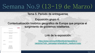 Semana No.9 (13-19 de Marzo)
Tema 5: Periodo de entreguerras
Exposición grupo 4:
Contextualización histórico geográfico de Europa que propicia el
surgimiento de gobiernos totalitarios.
Link de la exposición:
https://prezi.com/ux4t36tctv6c/el-fascismo-y-
nacizmo/?utm_campaign=share&utm_medium=copy
 