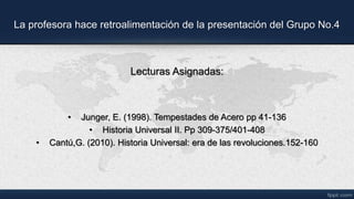 La profesora hace retroalimentación de la presentación del Grupo No.4
Lecturas Asignadas:
• Junger, E. (1998). Tempestades de Acero pp 41-136
• Historia Universal II. Pp 309-375/401-408
• Cantú,G. (2010). Historia Universal: era de las revoluciones.152-160
 