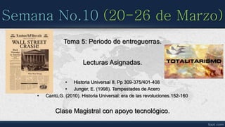 Semana No.10 (20-26 de Marzo)
Tema 5: Periodo de entreguerras.
Lecturas Asignadas.
• Historia Universal II. Pp 309-375/401-408
• Junger, E. (1998). Tempestades de Acero
• Cantú,G. (2010). Historia Universal: era de las revoluciones.152-160
Clase Magistral con apoyo tecnológico.
 