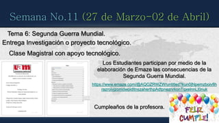 Semana No.11 (27 de Marzo-02 de Abril)
Tema 6: Segunda Guerra Mundial.
Entrega Investigación o proyecto tecnológico.
Clase Magistral con apoyo tecnológico.
Cumpleaños de la profesora.
Los Estudiantes participan por medio de la
elaboración de Emaze las consecuencias de la
Segunda Guerra Mundial.
https://www.emaze.com/@AQOZRWZW/untitled?kun0|Npemzboivfih
razroivjzomdwoidltnszaherthpAdtpneznrkonTqxelnnL|0nuk
 