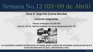 Semana No.12 (03-09 de Abril)
Tema 6: Segunda Guerra Mundial.
Lecturas Asignadas.
Historia Universal II. Pp 420-430
Cantú,G. (2010). Historia Universal: era de las revoluciones.291-331
Los estudiantes mediante la Elaboración de trabajo grupal, analizan las principales consecuencias de la II
Guerra Mundial sobre Europa, Latinoamérica y Asia.
 