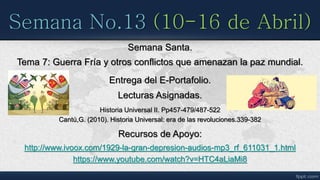 Semana No.13 (10-16 de Abril)
Entrega del E-Portafolio.
Semana Santa.
Lecturas Asignadas.
Historia Universal II. Pp457-479/487-522
Cantú,G. (2010). Historia Universal: era de las revoluciones.339-382
Recursos de Apoyo:
http://www.ivoox.com/1929-la-gran-depresion-audios-mp3_rf_611031_1.html
https://www.youtube.com/watch?v=HTC4aLiaMi8
Tema 7: Guerra Fría y otros conflictos que amenazan la paz mundial.
 