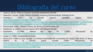 Bibliografía del curso
• Cantú,G. (2010). Historia Universal: era de las revoluciones.339-382.
• Appendini y Zavala. (2006). Historia Universal, moderna y Contemporánea. Editorial Porrúa.
• Comellas,J. (2001). Los grandes imperios coloniales. España. RIALP
https://books.google.co.cr/books?id=6Dqnq1b8O-
kC&pg=PA304&dq=formaci%C3%B3n+de+los+imperios+coloniales&hl=es&sa=X&ei=UNtcVbn3B_H_sASa3IHwBg
&ved=0CBsQ6AEwAA#v=onepage&q=formaci%C3%B3n%20de%20los%20imperios%20coloniales&f=false
• Calvocoressi (1996)._Historia_Politica_del_Mundo_Contemporaneo.pdf
• Hobsbawm, E. (2009).La era del imperio:1875-1914.Editorial Planeta
• Hobsbawm, E.(1998). Historia del siglo XX. Grijalbo. Recuperado de
https://uhphistoria.files.wordpress.com/2011/02/hobsbawn-historia-del-siglo-xx.pdf
• Junger, E. (1998). Tempestades de Acero.
• Renouvin,P. (1990).La crisis europea y la Primera Guerra Mundial. Universidad de Francia: Akal Stone, N. Breve
historia de la primera guerra mundial (2008). Recuperado de
https://books.google.co.cr/books?id=mdN3aeEcU7kC&printsec=frontcover&dq=breve+historia+de+la+primera+gue
rra+mundial&hl=es&sa=X&ei=hEJnVaKgGsjbsASH0oLIAw&redir_esc=y#v=onepage&q=breve%20historia%20de%
20la%20primera%20guerra%20mundial&f=false
 