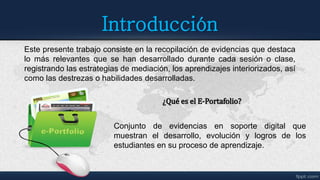 Introducción
Este presente trabajo consiste en la recopilación de evidencias que destaca
lo más relevantes que se han desarrollado durante cada sesión o clase,
registrando las estrategias de mediación, los aprendizajes interiorizados, así
como las destrezas o habilidades desarrolladas.
Conjunto de evidencias en soporte digital que
muestran el desarrollo, evolución y logros de los
estudiantes en su proceso de aprendizaje.
¿Qué es el E-Portafolio?
 