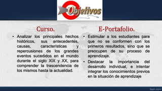 Curso.
• Analizar los principales hechos
históricos, sus antecedentes,
causas, características y
repercusiones de los grandes
eventos sucedidos en el mundo
durante el siglo XIX y XX, para
comprender la trascendencia de
los mismos hasta la actualidad.
E-Portafolio.
• Estimular a los estudiantes para
que no se conformen con los
primeros resultados, sino que se
preocupen de su proceso de
aprendizaje.
• Destacar la importancia del
desarrollo individual, e intentar
integrar los conocimientos previos
en la situación de aprendizaje
 