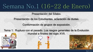 Semana No.1 (16-22 de Enero)
Presentación del Sílabo.
Presentación de los Estudiantes, aclaración de dudas.
Conformación de grupos de exposición.
Tema 1: Ruptura con el pasado. Los rasgos generales de la Evolución
mundial a finales del siglo XVII.
 