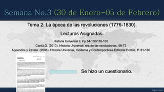 Semana No.3 (30 de Enero-05 de Febrero)
Tema 2: La época de las revoluciones (1776-1830).
Lecturas Asignadas.
Historia Universal II. Pp 84-100/110-135
Cantú,G. (2010). Historia Universal: era de las revoluciones. 58-73
Appendini y Zavala. (2006). Historia Universal, moderna y Contemporánea.Editorial Porrúa. P. 81-180
Se hizo un cuestionario.
 
