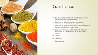Condimentos
 Es una mezcla añadida a la comida para darle un
sabor especial o complementarla.
 Directiva de la Unión Europea, consideran
condimentos: la sal destinada al consumo humano, la
mostaza, las especias y sus extractos aromáticos, las
hierbas aromáticas y sus extractos.
 Los condimentos más utilizados en la industria
alimenticia se pueden clasificar de la siguiente
manera:
 - Sales
 - Especias
 Sazonadores
 
