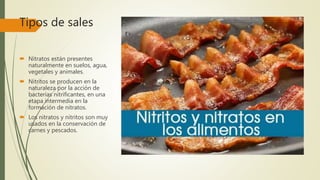 Tipos de sales
 Nitratos están presentes
naturalmente en suelos, agua,
vegetales y animales.
 Nitritos se producen en la
naturaleza por la acción de
bacterias nitrificantes, en una
etapa intermedia en la
formación de nitratos.
 Los nitratos y nitritos son muy
usados en la conservación de
carnes y pescados.
 