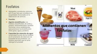 Fosfatos
 Agregados a productos cárnicos,
por lo que hay que considerar sus
propiedades funcionales en la
elaboración de cárnicos.
 Función:
 Agente emulsificante. Los
fosfatos (tripolifosfato de sodio y
potasio, hexametafosfato) también
funcionan como estabilizantes
para promover la emulsificación
entre grasa, agua y proteína
 Capacidad de retención de agua:
La principal función de los fosfatos
es el incremento de retención de
humedad de las proteínas. Los
fosfatos permiten que la carne
retenga la humedad
 