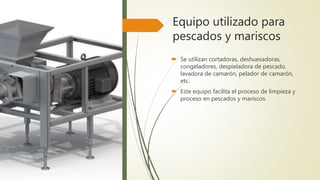 Equipo utilizado para
pescados y mariscos
 Se utilizan cortadoras, deshuesadoras,
congeladores, despieladora de pescado,
lavadora de camarón, pelador de camarón,
etc.
 Este equipo facilita el proceso de limpieza y
proceso en pescados y mariscos.
 