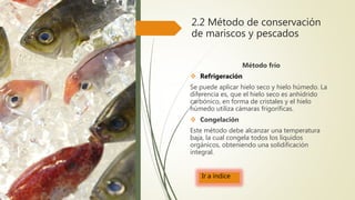 2.2 Método de conservación
de mariscos y pescados
Método frío
 Refrigeración
Se puede aplicar hielo seco y hielo húmedo. La
diferencia es, que el hielo seco es anhídrido
carbónico, en forma de cristales y el hielo
húmedo utiliza cámaras frigoríficas.
 Congelación
Este método debe alcanzar una temperatura
baja, la cual congela todos los líquidos
orgánicos, obteniendo una solidificación
integral.
Ir a índice
 