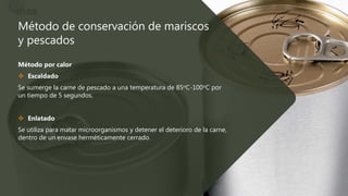Método de conservación de mariscos
y pescados
Método por calor
 Escaldado
Se sumerge la carne de pescado a una temperatura de 85oC-100oC por
un tiempo de 5 segundos.
 Enlatado
Se utiliza para matar microorganismos y detener el deterioro de la carne,
dentro de un envase herméticamente cerrado.
 