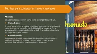 Técnicas para conservar mariscos y pescados.
Ahumado
Se expone el pescado en un fuerte humo, prolongando su vida útil.
 Ahumado seco
El humo que produce la madera es utilizado para preservar el pescado. El
tratamiento produce dos efectos; deshidratación e impregnación de
aromas y sabores atractivos al producto final. El pescado a utilizar debe
ser fresco, para mejor calidad.
 Ahumado líquido
Se utiliza una sustancia denominada, humo líquido, se impregna por
medio de evaporación, brinda al pescado; sabor, color y olor de
ahumado. Este método no preserva por mucho tiempo.
 