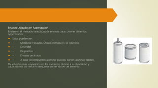 Envases Utilizados en Appertización
Existen en el mercado varios tipos de envases para contener alimentos
appertizados.
 Estos pueden ser:
 - Metálicos: Hojalatas, Chapa cromada (TFS), Aluminio.
 - De cristal
 - De plástico
 - Envases cerámicos
 - A base de compuestos aluminio-plástico, cartón-aluminio-plástico
De estos los mas empleados son los metálicos, debido a su durabilidad y
capacidad de aumentar el tiempo de conservación del alimento.
 