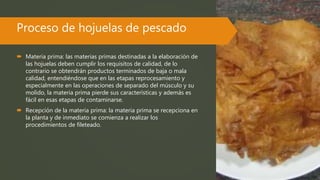 Proceso de hojuelas de pescado
 Materia prima: las materias primas destinadas a la elaboración de
las hojuelas deben cumplir los requisitos de calidad, de lo
contrario se obtendrán productos terminados de baja o mala
calidad, entendiéndose que en las etapas reprocesamiento y
especialmente en las operaciones de separado del músculo y su
molido, la materia prima pierde sus características y además es
fácil en esas etapas de contaminarse.
 Recepción de la materia prima: la materia prima se recepciona en
la planta y de inmediato se comienza a realizar los
procedimientos de fileteado.
 