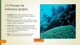 2.5 Proceso de
moluscos (pulpo)
 Longitud: Varía según el origen. El pulpo
importado tiene un tamaño mucho mayor al
que se pesca localmente.
 Peso: El peso promedio es entre 500 g y 1.5 kg.
El pulpo importado tiene un peso mucho mayor
al que se pesca localmente.
 Coloración: El color natural del pulpo es gris
oscuro, sin embargo los importados son de
color negro. Cuando presenta un color morado
o rojizo denota falta de frescura o
descomposición.
 Olor: El olor es fresco y característico de la
especie. No debe poseer olores fuertes
Ir a índice
 