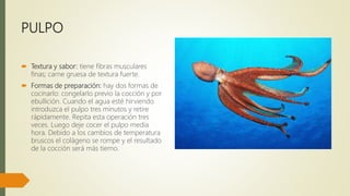 PULPO
 Textura y sabor: tiene fibras musculares
finas; carne gruesa de textura fuerte.
 Formas de preparación: hay dos formas de
cocinarlo: congelarlo previo la cocción y por
ebullición. Cuando el agua esté hirviendo
introduzca el pulpo tres minutos y retire
rápidamente. Repita esta operación tres
veces. Luego deje cocer el pulpo media
hora. Debido a los cambios de temperatura
bruscos el colágeno se rompe y el resultado
de la cocción será más tierno.
 