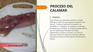 PROCESO DEL
CALAMAR
 Limpieza
Para limpiar los calamares primero se debe
distinguir entre los que requiere limpieza y los
que no. Y esto se hace por el tamaño. Las
“puntillas” o “chopitos” se preparar sin limpiar,
se enharinan y se fríen. El anzuelo puede abrirse
por un lateral para limpiarle las tripas,
separando la cabeza y se hace con piel a la
plancha. O bien sin piel para hacerlos rellenos
utilizando lo que se tercie para los tentáculos y
brazos.
 