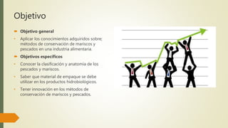 Objetivo
 Objetivo general
• Aplicar los conocimientos adquiridos sobre;
métodos de conservación de mariscos y
pescados en una industria alimentaria.
 Objetivos específicos
• Conocer la clasificación y anatomía de los
pescados y mariscos.
• Saber que material de empaque se debe
utilizar en los productos hidrobiológicos.
• Tener innovación en los métodos de
conservación de mariscos y pescados.
 