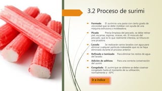 3.2 Proceso de surimi
 Formado El surimi es una pasta con cierto grado de
viscosidad que se debe moldear con ayuda de una
máquina extrusora o moldeadora.
 Picado Previa limpieza del pescado, se debe retirar
piel, escamas, espinas, víceras, etc. El músculo del
pescado, que es lo que realmente interesa, se tritura en
una picadora.
 Lavado Se realizarán varios lavados con agua para
eliminar cualquier partícula indeseable que no se haya
eliminado durante el proceso anterior
 Refinado o tamizado Para eliminar los restos de agua
del lavado
 Adición de aditivos Para una correcta conservación
del surimi.
 Congelado El surimi que se obtiene se debe coservar
congelado hasta el momento de su utilización,
normalmente a -30ºC
Ir a índice
 