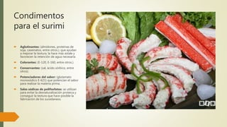 Condimentos
para el surimi
 Aglutinantes: (almidones, proteínas de
soja, caseinatos, entre otros.), que ayudan
a mejorar la textura, la hace más estale y
favorecen la retención de agua necesaria.
 Colorantes: (E-120, E-160, entre otros.).
 Conservantes: (sal, ácido sórbico, entre
otros).
 Potenciadores del sabor: (glutamato
monosódico E-621) que potencian el sabor
para realizar la materia prima.
 Sales sódicas de polifosfatos: se utilizan
para evitar la desnaturalización proteica y
conseguir la textura que hace posible la
fabricación de los sucedaneos.
 