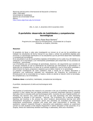 Memorias del Encuentro Internacional de Educación a Distancia
ISSN: 2395-8901
Universidad de Guadalajara
Sistema de Universidad Virtual
México
http://www.udgvirtual.udg.mx/remeied
Año. 4, núm. 4, diciembre 2015-noviembre 2016
E-portafolio: desarrollo de habilidades y competencias
tecnológicas
Nancy Rosa Roys Romero*
Programa de Licenciatura en Etnoeducación, Universidad de La Guajira
Riohacha, La Guajira, Colombia
Resumen
El propósito de llevar a cabo esta investigación es innovar en el uso de los portafolios que
trabajan los estudiantes de forma manual en sus clases y utilizar los portafolios digitales para
promover un aprendizaje significativo en los estudiantes que les permitirá desarrollar habilidades
y competencias tecnológicas.
En la actualidad el uso de los portafolios digitales (E-Portafolio) se ha vuelto muy útil debido a su
utilización con la tecnología y con interesantes posibilidades para desarrollar en los procesos de
enseñanza – aprendizaje.
Los E-Portafolios son una estrategia de aprendizaje, docencia y de seguimiento que consiste en
el proceso mediante el cual se sistematizan las evidencias que demuestran el aprendizaje y el
desarrollo de competencias a lo largo de un periodo académico y que al final serán evaluadas y
determinaran los logros, progresos y aspectos que se deben mejorar en el aprendizaje.
La presente investigación de corte cualitativo mide a través de un análisis descriptivo y
explicativo una experiencia realizada con estudiantes del Programa de Licenciatura en
Etnoeducación de la universidad de La Guajira, donde se aborda la relación entre la tecnología,
las competencias y los E-Portafolios.
Palabras clave: e-portafolio; habilidades; competencias tecnológicas.
E-portfolio: development of skills and technological skills
Abstract
The purpose of conducting this research is to innovate in the use of portfolios working manually
students in their classes and use digital portfolios to promote meaningful learning in students
that allow them to develop skills and technological skills. Currently the use of digital portfolio (E-
Portfolio) has become very useful because of its use with technology and with interesting
possibilities to develop in the teaching - learning. The E-Portfolios are a learning strategy,
teaching and tracking is the process by which evidence demonstrating learning and skills
development throughout an academic period and ultimately be evaluated and determined
systematize achievements, progress and areas that need improvement in learning. This
qualitative research measured through a descriptive and explanatory analysis an experiment
carried out with students of the Degree Programme in Ethnic Education of the University of La
Guajira, where the relationship between technology is addressed, skills and e-Portfolios.
 