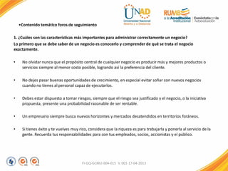 •Contenido temático foros de seguimiento
1. ¿Cuáles son las características más importantes para administrar correctamente un negocio?
Lo primero que se debe saber de un negocio es conocerlo y comprender de qué se trata el negocio
exactamente.
• No olvidar nunca que el propósito central de cualquier negocio es producir más y mejores productos o
servicios siempre al menor costo posible, logrando así la preferencia del cliente.
• No dejes pasar buenas oportunidades de crecimiento, en especial evitar soñar con nuevos negocios
cuando no tienes al personal capaz de ejecutarlos.
• Debes estar dispuesto a tomar riesgos, siempre que el riesgo sea justificado y el negocio, o la iniciativa
propuesta, presente una probabilidad razonable de ser rentable.
• Un empresario siempre busca nuevos horizontes y mercados desatendidos en territorios foráneos.
• Si tienes éxito y te vuelves muy rico, considera que la riqueza es para trabajarla y ponerla al servicio de la
gente. Recuerda tus responsabilidades para con tus empleados, socios, accionistas y el público.
FI-GQ-GCMU-004-015 V. 001-17-04-2013
 