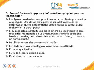 2. ¿Por qué fracasan las pymes y qué soluciones propone para que
tengan éxito?
 Las Pymes pueden fracasar principalmente por: Darte por vencido
muy rápido: Una de las principales causas del fracaso de las
empresas es que el emprendedor simplemente se cansa, tira la
toalla y cierra la compañía.
 Si tu producto es gratuito o pierdes dinero en cada venta te será
muy difícil mantenerlo en volumen. Puedes tener la solución al
hambre mundial, pero si tus clientes no tienen dinero, tu negocio
no durará mucho.
 Insuficientes canales de comercialización:
 Limitado acceso a tecnología o mano de obra calificada
 Escasa capacitación
 Falta de asesoría especializada
 Productos poco innovadores
FI-GQ-GCMU-004-015 V. 001-17-04-2013
 