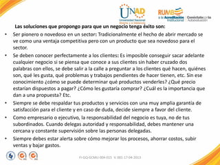 Las soluciones que propongo para que un negocio tenga éxito son:
• Ser pionero o novedoso en un sector: Tradicionalmente el hecho de abrir mercado se
ve como una ventaja competitiva pero con un producto que sea novedoso para el
sector.
• Se deben conocer perfectamente a los clientes: Es imposible conseguir sacar adelante
cualquier negocio si se piensa que conoce a sus clientes sin haber cruzado dos
palabras con ellos, se debe salir a la calle a preguntar a los clientes qué hacen, quiénes
son, qué les gusta, qué problemas y trabajos pendientes de hacer tienen, etc. Sin ese
conocimiento ¿cómo se puede determinar qué productos venderles? ¿Qué precio
estarían dispuestos a pagar? ¿Cómo les gustaría comprar? ¿Cuál es la importancia que
dan a una propuesta? Etc.
• Siempre se debe respaldar tus productos y servicios con una muy amplia garantía de
satisfacción para el cliente y en caso de duda, decide siempre a favor del cliente.
• Como empresario o ejecutivo, la responsabilidad del negocio es tuya, no de tus
subordinados. Cuando delegas autoridad y responsabilidad, debes mantener una
cercana y constante supervisión sobre las personas delegadas.
• Siempre debes estar alerta sobre cómo mejorar los procesos, ahorrar costos, subir
ventas y bajar gastos.
FI-GQ-GCMU-004-015 V. 001-17-04-2013
 
