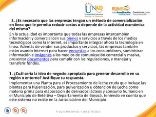 3. ¿Es necesario que las empresas tengan un método de comercialización
en línea que le permita reducir costos o depende de la actividad económica
del mismo?
En la actualidad es importante que todas las empresas intercambien
información y comercialicen sus bienes y servicios a través de los medios
tecnológicos como la internet, es importante integrar ahora la tecnología en
línea. Además de vender sus productos y servicios, las empresas también
están usando Internet para hacer encuestas a los consumidores, suministrar
información e imágenes a los medios de comunicación comercial y masiva,
presentar documentos para cumplir con las regulaciones, y manejar y
transferir fondos.
1. ¿Cuál sería la idea de negocio apropiada para generar desarrollo en su
región o entorno? Justifique su respuesta.
Implementar una Planta para el Procesamiento de leche cruda que Incluye las
plantas para higienización, para pulverización u obtención de Leche como
materia prima para elaboración de derivados lácteos y consumo humano en
el Municipio de Betéitiva – Departamento de Boyacá, teniendo en cuenta que
este sistema no existe en la Jurisdicciónn del Municipio
FI-GQ-GCMU-004-015 V. 001-17-04-2013
 
