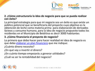 2. ¿Cómo estructuraría la idea de negocio para que se pueda realizar
con éxito?
La principal estrategia para que mi negocio sea un éxito es que existe un
público potencial que se beneficiaría del proyecto cuyo objetivo es la
obtención de leche como materia prima para elaboración de derivados
lácteos y consumo humano, para la idea de negocio propuesto todos los
residentes en el Municipio de Betéitiva es decir 3000 habitantes
3. ¿Cómo financiaría el proyecto de negocio?
Lo primero que debo hacer para hacer realidad mi idea de negocio es
que debo elaborar un plan financiero que me indique:
¿Cuánto dinero necesito?
¿En qué voy a invertir el dinero?
¿En cuánto tiempo empezarás a generar utilidades?
¿Cuál va ser la rentabilidad del negocio?
FI-GQ-GCMU-004-015 V. 001-17-04-2013
 