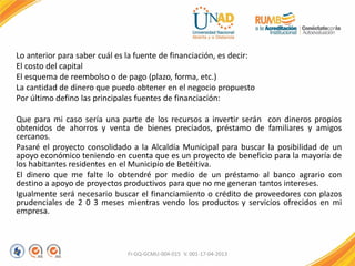 Lo anterior para saber cuál es la fuente de financiación, es decir:
El costo del capital
El esquema de reembolso o de pago (plazo, forma, etc.)
La cantidad de dinero que puedo obtener en el negocio propuesto
Por último defino las principales fuentes de financiación:
Que para mi caso sería una parte de los recursos a invertir serán con dineros propios
obtenidos de ahorros y venta de bienes preciados, préstamo de familiares y amigos
cercanos.
Pasaré el proyecto consolidado a la Alcaldía Municipal para buscar la posibilidad de un
apoyo económico teniendo en cuenta que es un proyecto de beneficio para la mayoría de
los habitantes residentes en el Municipio de Betéitiva.
El dinero que me falte lo obtendré por medio de un préstamo al banco agrario con
destino a apoyo de proyectos productivos para que no me generan tantos intereses.
Igualmente será necesario buscar el financiamiento o crédito de proveedores con plazos
prudenciales de 2 0 3 meses mientras vendo los productos y servicios ofrecidos en mi
empresa.
FI-GQ-GCMU-004-015 V. 001-17-04-2013
 