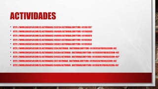 ACTIVIDADES 
• HTTP://WWW.EDUCAPLAY.COM/ES/ACTIVIDADES/1535754/ACTIVIDAD.SWF?TIME=1411961195“ 
• HTTP://WWW.EDUCAPLAY.COM/ES/ACTIVIDADES/1464600/ACTIVIDAD.SWF?TIME=1411960989 
• HTTP://WWW.EDUCAPLAY.COM/ES/ACTIVIDADES/1448000/ACTIVIDAD.SWF?TIME=1411960878 
• HTTP://WWW.EDUCAPLAY.COM/ES/ACTIVIDADES/1493621/ACTIVIDAD.SWF?TIME=1411959934 
• HTTP://WWW.EDUCAPLAY.COM/ES/ACTIVIDADES/1493621/ACTIVIDAD.SWF?TIME=1411959934 
• HTTP://WWW.EDUCAPLAY.COM/ES/ACTIVIDADES/2354/ACTIVIDAD_VACTIVIDAD.SWF?TIME=1411959158?IDCOLECCION=467 
• HTTP://WWW.EDUCAPLAY.COM/ES/ACTIVIDADES/543364/ACTIVIDAD_VACTIVIDAD.SWF?TIME=1411958944?IDCOLECCION=467 
• HTTP://WWW.EDUCAPLAY.COM/ES/ACTIVIDADES/544433/ACTIVIDAD_VACTIVIDAD.SWF?TIME=1411958851?IDCOLECCION=467“ 
• HTTP://WWW.EDUCAPLAY.COM/ES/ACTIVIDADES/2027/ACTIVIDAD_VACTIVIDAD.SWF?TIME=1411958356?IDCOLECCION=467 
• HTTP://WWW.EDUCAPLAY.COM/ES/ACTIVIDADES/544890/ACTIVIDAD_VACTIVIDAD.SWF?TIME=1411958781?IDCOLECCION=467 
 