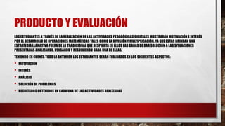 PRODUCTO Y EVALUACIÓN 
LOS ESTUDIANTES A TRAVÉS DE LA REALIZACIÓN DE LAS ACTIVIDADES PEDAGÓGICAS DIGITALES MOSTRARÁN MOTIVACIÓN E INTERÉS 
POR EL DESARROLLO DE OPERACIONES MATEMÁTICAS TALES COMO LA DIVISIÓN Y MULTIPLICACIÓN, YA QUE ESTAS BRINDAN UNA 
ESTRATEGIA LLAMATIVA FUERA DE LO TRADICIONAL QUE DESPIERTA EN ELLOS LAS GANAS DE DAR SOLUCIÓN A LAS SITUACIONES 
PRESENTADAS ANALIZANDO, PENSANDO Y RESOLVIENDO CADA UNA DE ELLAS. 
TENIENDO EN CUENTA TODO LO ANTERIOR LOS ESTUDIANTES SERÁN EVALUADOS EN LOS SIGUIENTES ASPECTOS: 
• MOTIVACIÓN 
• INTERÉS 
• ANÁLISIS 
• SOLUCIÓN DE PROBLEMAS 
• RESULTADOS OBTENIDOS EN CADA UNA DE LAS ACTIVIDADES REALIZADAS 
