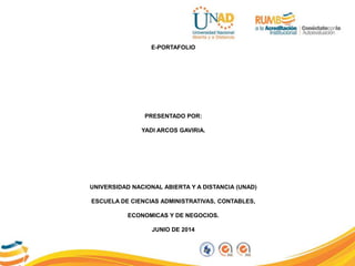 E-PORTAFOLIO
PRESENTADO POR:
YADI ARCOS GAVIRIA.
UNIVERSIDAD NACIONAL ABIERTA Y A DISTANCIA (UNAD)
ESCUELA DE CIENCIAS ADMINISTRATIVAS, CONTABLES,
ECONOMICAS Y DE NEGOCIOS.
JUNIO DE 2014
 