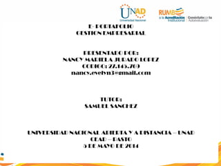 E- PORTAFOLIO
GESTION EMPRESARIAL
PRESENTADO POR:
NANCY MARIELA JURADO LOPEZ
CODIGO: 27.145.769
nancy.evelyn3@gmail.com
TUTOR:
SAMUEL SANCHEZ
UNIVERSIDAD NACIONAL ABIERTA Y A DISTANCIA – UNAD
CEAD – PASTO
5 DE MAYO DE 2014
 