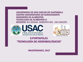 UNIVERSIDAD DE SAN CARLOS DE GUATEMALA
CENTRO UNIVERSITARIO DE SUROCCIDENTE
INGENIERÍA EN ALIMENTOS
TECNOLOGÍA DE ALIMENTOS VI
DOCENTE: M.V.EDGAR ROBERTO DEL CID CHACÓN
E-PORTAFOLIO:
“TECNOLOGÍA DE HIDROBIOLÓGICOS”
MAZATENANGO, 2017
 