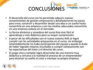 CONCLUSIONES
• El desarrollo del curso me ha permitido adquirir nuevos
conocimientos de gestión empresarial y detalladamente los pasos
para crear, construir y desarrollar desde una idea o un sueño hasta
convertirlo en una empresa y con los medios adecuados convertirla
en una empresa exitosa en el mercado.
• La forma dinámica y novedosa del curso hizo mas fácil el
aprendizaje y más didáctico para su mayor comprensión.
• A pesar de las dificultades con el nuevo sistema AVA se logró
cumplir con las actividades propuestas en el curso, sin embargo
lamentablemente no hubo participación del equipo y queda la duda
de haber logrado mejores resultados y cumplir exitosamente con
las expectativas del tutor y el directos de curso.
• El juego crea y compite logra desarrollar de una manera muy
didáctica y cercana a la realidad el proceso de un emprendedor
para alcanzar su sueño al crear y manejar su propia empresa.
FI-GQ-GCMU-004-015 V. 001-17-04-2013
 