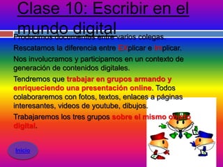 Clase 10: Escribir en el
 mundo digitalvarios colegas.
Producimos documentos entre
Rescatamos la diferencia entre EXplicar e Implicar.
Nos involucramos y participamos en un contexto de
generación de contenidos digitales.
Tendremos que trabajar en grupos armando y
enriqueciendo una presentación online. Todos
colaboraremos con fotos, textos, enlaces a páginas
interesantes, videos de youtube, dibujos.
Trabajaremos los tres grupos sobre el mismo objeto
digital.


Inicio
 