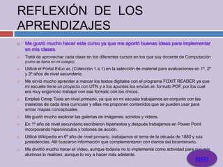 REFLEXIÓN DE LOS
APRENDIZAJES
   Me gustó mucho hacer este curso ya que me aportó buenas ideas para implementar
    en mis clases.
   Traté de aprovechar cada clase en los diferentes cursos en los que soy docente de Computación
    (como se llama en mi colegio).
   Utilicé el Portal Educ.ar. (Colección 1 a 1) en la selección de material para evaluaciones en 1º, 2º
    y 3º años de nivel secundario.
   Me sirvió mucho aprender a marcar los textos digitales con el programa FOXIT READER ya que
    mi escuela tiene un proyecto con UTN y a los apuntes los envían en formato PDF, por los cual
    era muy engorroso trabajar con ese formato con los chicos.
   Empleé Cmap Tools en nivel primario, ya que en mi escuela trabajamos en conjunto con las
    maestras de cada área curricular y ellas me proponen contenidos que se pueden usar para
    armar mapas conceptuales.
   Me gustó mucho explorar las galerías de imágenes, sonidos y videos.
   En 1º año de nivel secundario escribieron hipertextos y después trabajamos en Power Point
    incorporando hipervínculos y botones de acción.
   Utilicé Wikipedia en 6º año de nivel primario, trabajamos el tema de la década de 1880 y sus
    presidencias. Allí buscaron información que complementaron con diarios del bicentenario.
   Me divirtió mucho hacer el Video, aunque todavía no lo implementé como actividad para que mis
    alumnos lo realicen, aunque lo voy a hacer más adelante.
                                                                                               Inicio
 