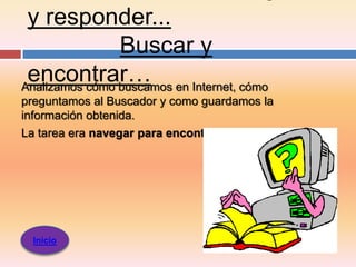 y responder...
                Buscar y
 encontrar… en Internet, cómo
Analizamos cómo buscamos
preguntamos al Buscador y como guardamos la
información obtenida.
La tarea era navegar para encontrar




  Inicio
 