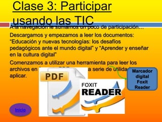 Clase 3: Participar
 usando sumamos un poco de participación…
A la navegación le
                   las TIC
Descargamos y empezamos a leer los documentos:
“Educación y nuevas tecnologías: los desafíos
pedagógicos ante el mundo digital” y “Aprender y enseñar
en la cultura digital”
Comenzamos a utilizar una herramienta para leer los
archivos en formato PDF, con una serie de utilidades para
                                                   Marcador
aplicar.                                            digital
                                                    Foxit
                                                   Reader



  Inicio
 