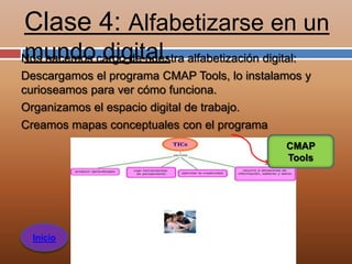 Clase 4: Alfabetizarse en un
mundo digital.
Nos hacemos cargo de nuestra alfabetización digital:
Descargamos el programa CMAP Tools, lo instalamos y
curioseamos para ver cómo funciona.
Organizamos el espacio digital de trabajo.
Creamos mapas conceptuales con el programa
                                               CMAP
                                               Tools




  Inicio
 